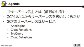 http://gcpug.jp
- `Щ`쥹ȤϣǰιУ
- GCPϤĤ饵`Щ`쥹QϤ᤿
- GCPΥ`Щ`쥹ʥ`ӥ
- AppEngine
- CloudFunctions
- BigQuery
- CloudDatastore
Agenda
 