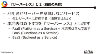 http://gcpug.jp
- ߤ`Щ`Rʤ`ӥ
- `Щ`ϴڤ루oǤϤʤ
- k3Ĥ򡺥`Щ`쥹Ȥޤ
- PaaS (Platform as a Service) < kϺǤޤ
- FaaS (Functions as a Service)
- BaaS (Backend as a Service)
`Щ`쥹ȤϣǰιУ
 