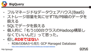 http://gcpug.jp
- եޥͩ`ɤʥǩ`ϥ(BaaS)
- ȥ`ݤˤTB/PBΥǩ`
Q
- SQLǥǩ`Q
- ˵Ĥˡ⤦100̨饹HadoopB
ʤƤä˼ä
- RDBǤϤʤ
- RDBDBAҊ GCP Managed Database
/kumanoryo/rdbdba-gcp-managed-database
BigQuery
 