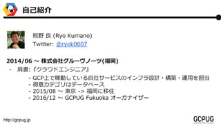 http://gcpug.jp
ԼB
Ұ  (Ryo Kumano)
Twitter: @ryok0607
2014/06 ? ʽ祰`Ω`()
- :饦ɥ󥸥˥
- GCPϤǼڄӤƤ祵`ӥΥեOӋ?B?\ä򵣵
- ⥫ƥϥǩ`٩`
- 2015/08 ? | -> ס
- 2016/12 ? GCPUG Fukuoka `ʥ`
 