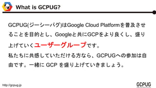 http://gcpug.jp
What is GCPUG?
GCPUG(``ѥ)Google Cloud Platformռ
뤳ȤĿĤȤGoogleȹGCPʢ
ϤƤ```פǤ
˽˹ФƤ뷽ʤ顢GCPUGؤβμӤ
ɤǤһw GCP ʢϤƤޤ礦
 