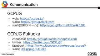 http://gcpug.jp
Communication
GCPUG
- web: https://gcpug.jp/
- slack: https://gcpug.slack.com
- slack(hե`): http://goo.gl/forms/F4Fw4kB20L
GCPUG Fukuoka
- connpass: https://gcpugfukuoka.connpass.com
- twitter: https://twitter.com/GCPUGF
- facebook: https://www.facebook.com/groups/gcpugf/
- slack: #x-gcpug-fukuoka
 