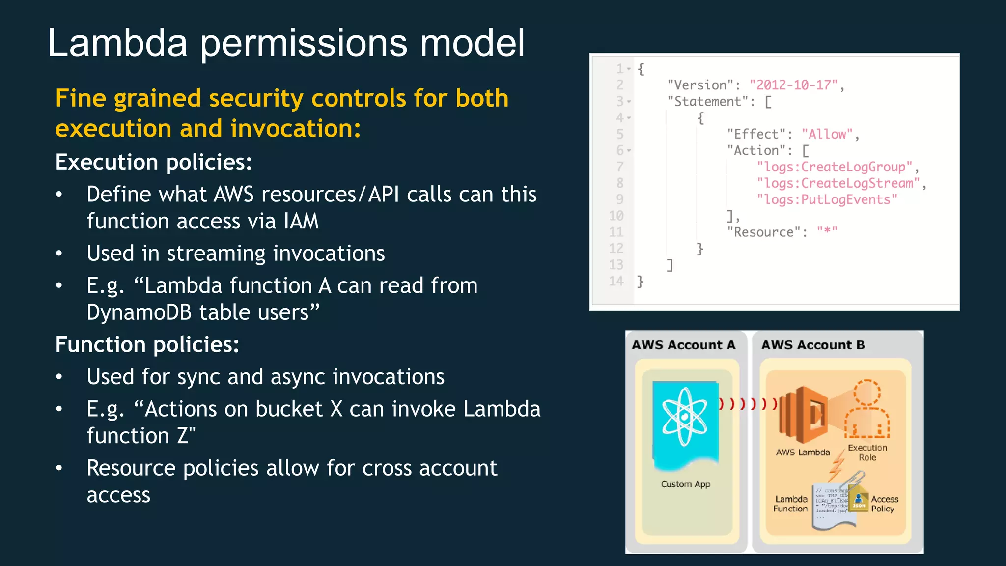 Lambda permissions model Fine grained security controls for both execution and invocation: Execution policies: • Define what AWS resources/API calls can this function access via IAM • Used in streaming invocations • E.g. “Lambda function A can read from DynamoDB table users” Function policies: • Used for sync and async invocations • E.g. “Actions on bucket X can invoke Lambda function Z" • Resource policies allow for cross account access 