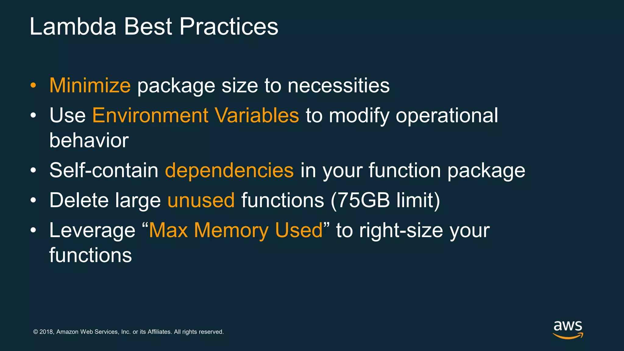 © 2018, Amazon Web Services, Inc. or its Affiliates. All rights reserved. Lambda Best Practices • Minimize package size to necessities • Use Environment Variables to modify operational behavior • Self-contain dependencies in your function package • Delete large unused functions (75GB limit) • Leverage “Max Memory Used” to right-size your functions 