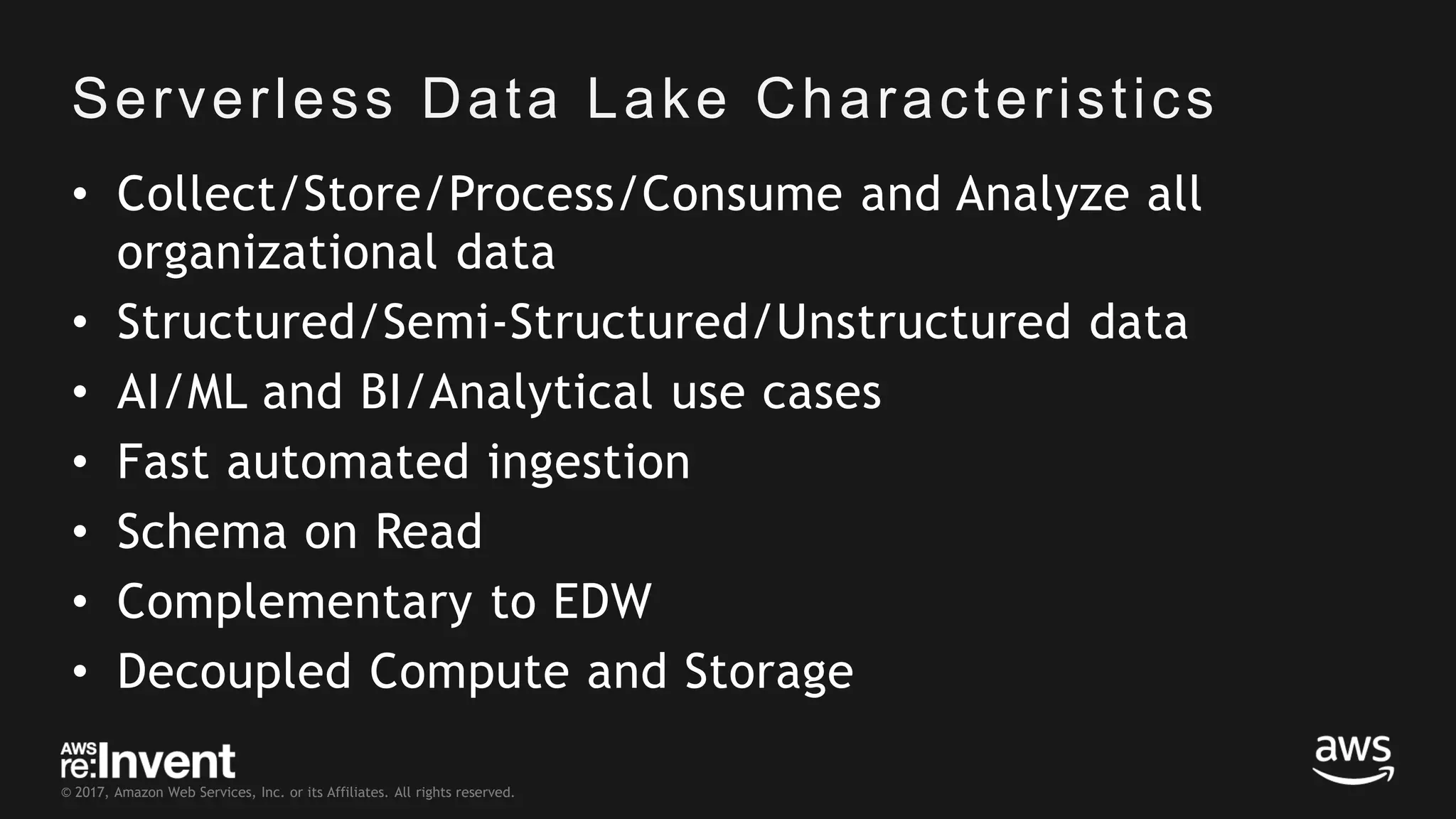 © 2017, Amazon Web Services, Inc. or its Affiliates. All rights reserved. Serverless Data Lake Characteristics • Collect/Store/Process/Consume and Analyze all organizational data • Structured/Semi-Structured/Unstructured data • AI/ML and BI/Analytical use cases • Fast automated ingestion • Schema on Read • Complementary to EDW • Decoupled Compute and Storage 