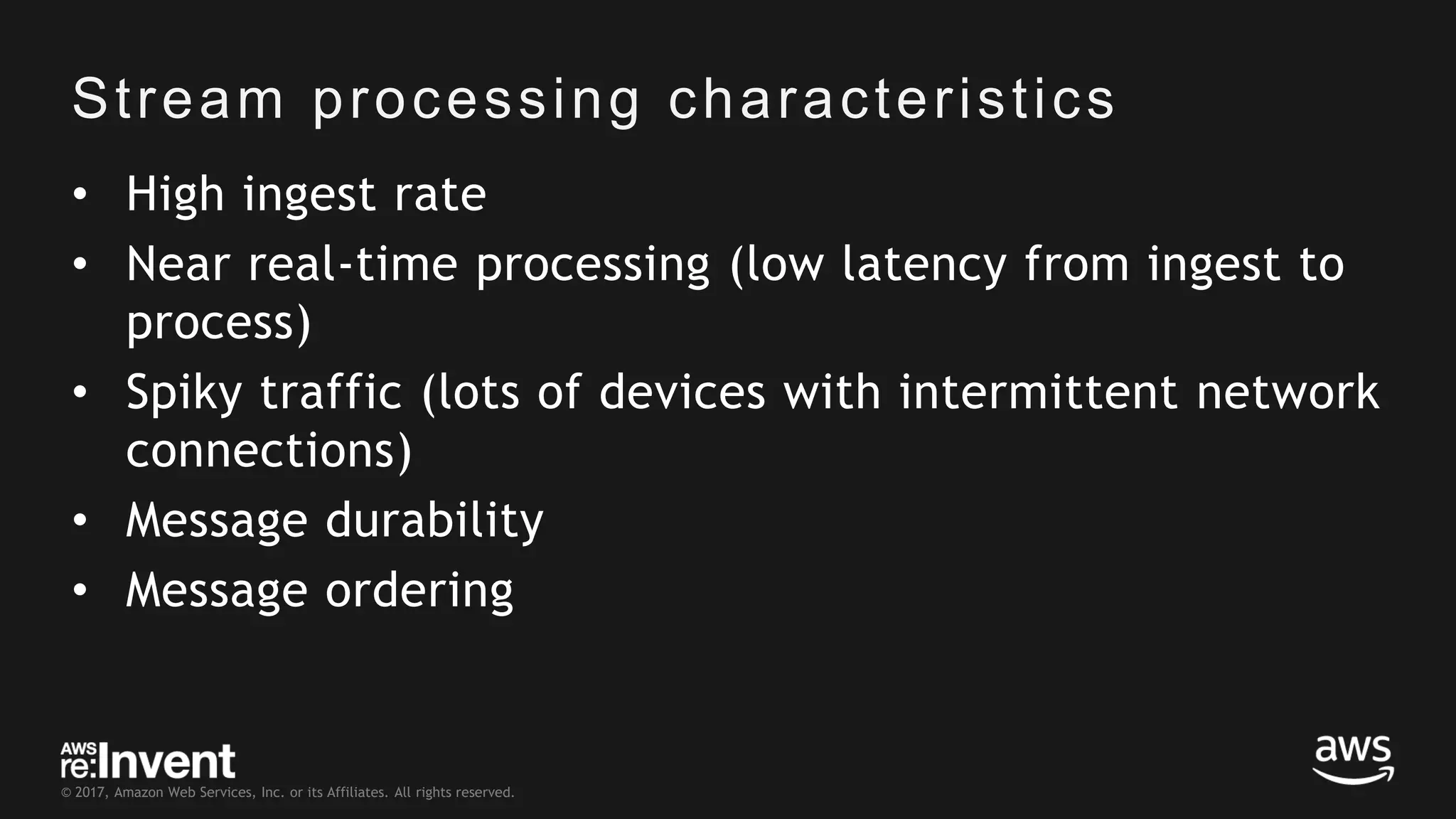 © 2017, Amazon Web Services, Inc. or its Affiliates. All rights reserved. Stream processing characteristics • High ingest rate • Near real-time processing (low latency from ingest to process) • Spiky traffic (lots of devices with intermittent network connections) • Message durability • Message ordering 
