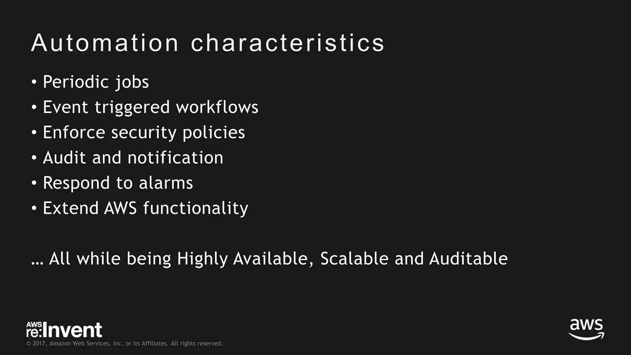 © 2017, Amazon Web Services, Inc. or its Affiliates. All rights reserved. Automation characteristics • Periodic jobs • Event triggered workflows • Enforce security policies • Audit and notification • Respond to alarms • Extend AWS functionality … All while being Highly Available, Scalable and Auditable 