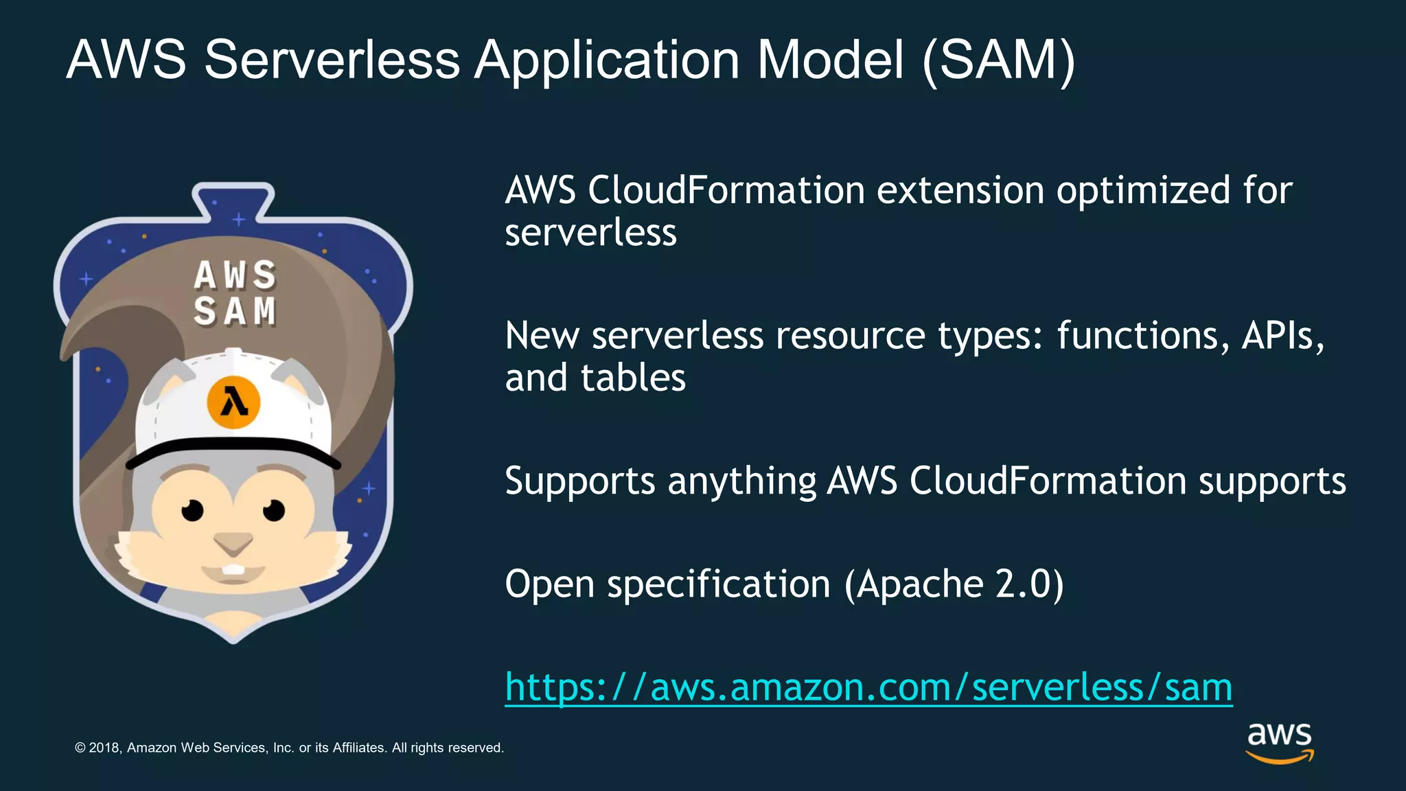 © 2018, Amazon Web Services, Inc. or its Affiliates. All rights reserved. AWS Serverless Application Model (SAM) AWS CloudFormation extension optimized for serverless New serverless resource types: functions, APIs, and tables Supports anything AWS CloudFormation supports Open specification (Apache 2.0) https://aws.amazon.com/serverless/sam 