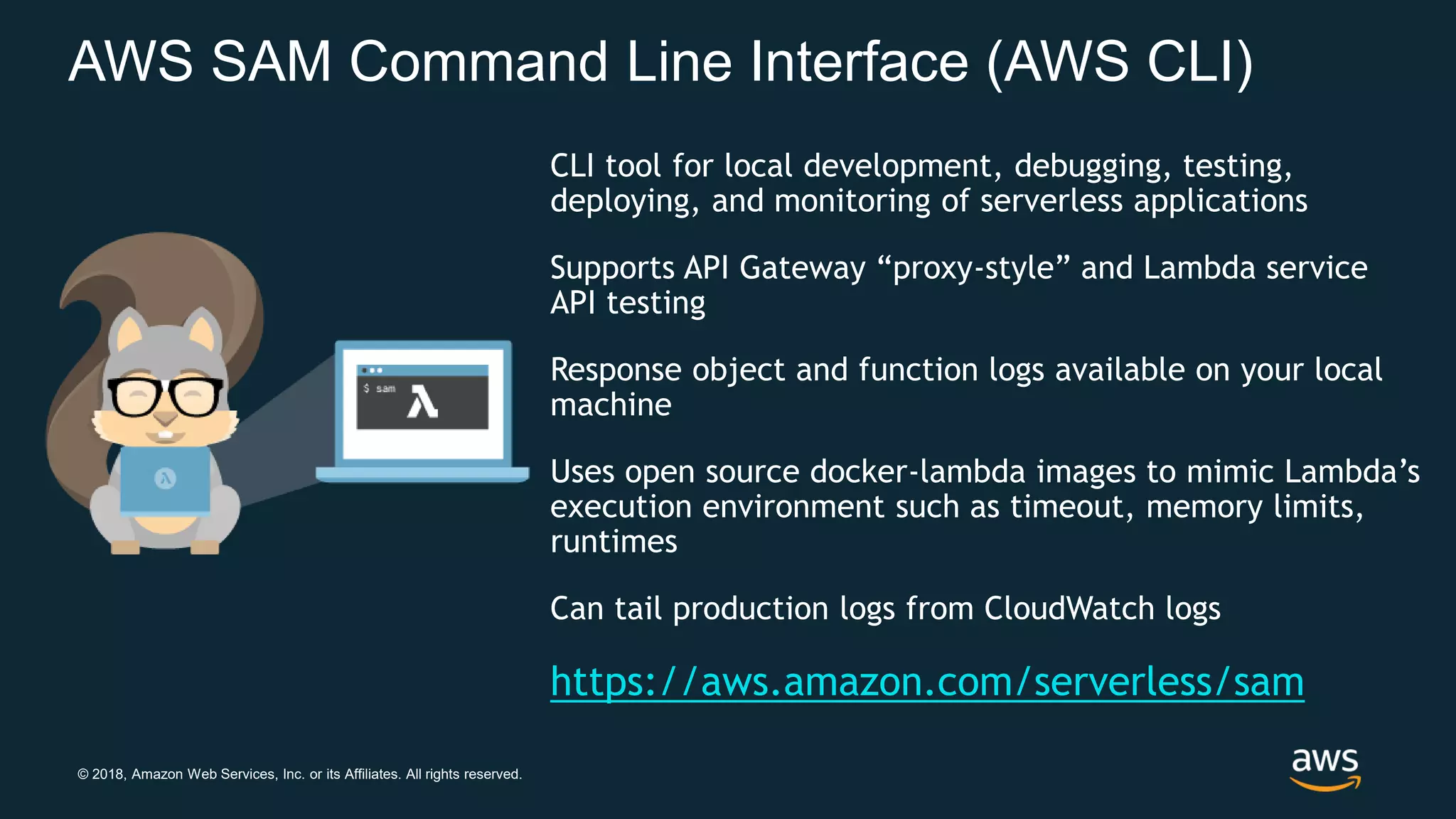 © 2018, Amazon Web Services, Inc. or its Affiliates. All rights reserved. AWS SAM Command Line Interface (AWS CLI) CLI tool for local development, debugging, testing, deploying, and monitoring of serverless applications Supports API Gateway “proxy-style” and Lambda service API testing Response object and function logs available on your local machine Uses open source docker-lambda images to mimic Lambda’s execution environment such as timeout, memory limits, runtimes Can tail production logs from CloudWatch logs https://aws.amazon.com/serverless/sam 
