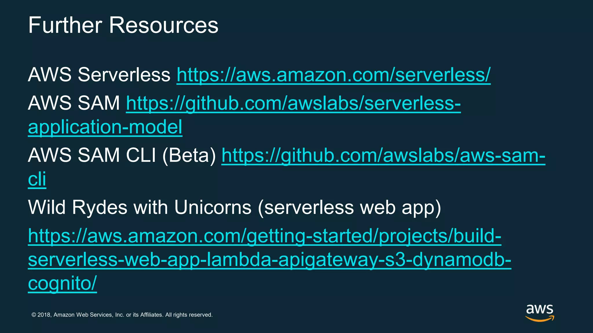 © 2018, Amazon Web Services, Inc. or its Affiliates. All rights reserved. Further Resources AWS Serverless https://aws.amazon.com/serverless/ AWS SAM https://github.com/awslabs/serverless- application-model AWS SAM CLI (Beta) https://github.com/awslabs/aws-sam- cli Wild Rydes with Unicorns (serverless web app) https://aws.amazon.com/getting-started/projects/build- serverless-web-app-lambda-apigateway-s3-dynamodb- cognito/ 