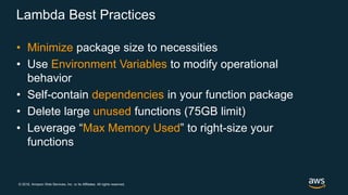 © 2018, Amazon Web Services, Inc. or its Affiliates. All rights reserved.
Lambda Best Practices
• Minimize package size to necessities
• Use Environment Variables to modify operational
behavior
• Self-contain dependencies in your function package
• Delete large unused functions (75GB limit)
• Leverage “Max Memory Used” to right-size your
functions
 