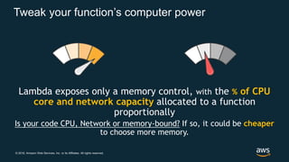 © 2018, Amazon Web Services, Inc. or its Affiliates. All rights reserved.
Tweak your function’s computer power
Lambda exposes only a memory control, with the % of CPU
core and network capacity allocated to a function
proportionally
Is your code CPU, Network or memory-bound? If so, it could be cheaper
to choose more memory.
 