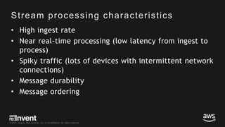 © 2017, Amazon Web Services, Inc. or its Affiliates. All rights reserved.
Stream processing characteristics
• High ingest rate
• Near real-time processing (low latency from ingest to
process)
• Spiky traffic (lots of devices with intermittent network
connections)
• Message durability
• Message ordering
 