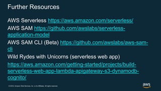 © 2018, Amazon Web Services, Inc. or its Affiliates. All rights reserved.
Further Resources
AWS Serverless https://aws.amazon.com/serverless/
AWS SAM https://github.com/awslabs/serverless-
application-model
AWS SAM CLI (Beta) https://github.com/awslabs/aws-sam-
cli
Wild Rydes with Unicorns (serverless web app)
https://aws.amazon.com/getting-started/projects/build-
serverless-web-app-lambda-apigateway-s3-dynamodb-
cognito/
 