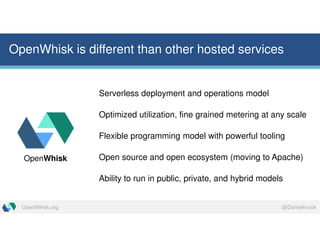 @DanielKrookOpenWhisk.org
OpenWhisk is different than other hosted services
Serverless deployment and operations model
Optimized utilization, fine grained metering at any scale
Flexible programming model with powerful tooling
Open source and open ecosystem (moving to Apache)
Ability to run in public, private, and hybrid models
OpenWhisk
 