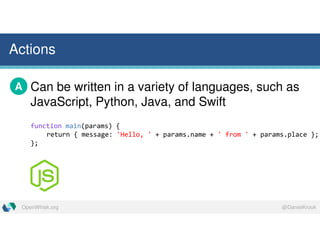 @DanielKrookOpenWhisk.org
Actions
Can be written in a variety of languages, such as
JavaScript, Python, Java, and Swift
A
function main(params) {
return { message: 'Hello, ' + params.name + ' from ' + params.place };
};
 