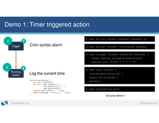 @DanielKrookOpenWhisk.org
Demo 1: Timer triggered action
Trigger
1
Running
action
2
T
A
Cron syntax alarm
Log the current time
$ wsk action create handler handler.js
$ wsk action invoke --blocking handler
$ wsk trigger create every-20-seconds 
--feed /whisk.system/alarms/alarm
--param cron “*/20 * * * * *”
$ wsk rule create 
invoke-periodically 
every-20-seconds 
handler
$ wsk activation poll
bit.ly/ow-demo-1
 