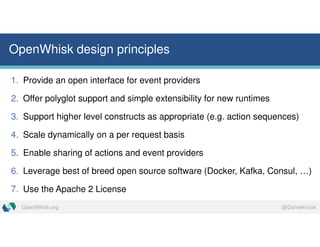 @DanielKrookOpenWhisk.org
OpenWhisk design principles
1. Provide an open interface for event providers
2. Offer polyglot support and simple extensibility for new runtimes
3. Support higher level constructs as appropriate (e.g. action sequences)
4. Scale dynamically on a per request basis
5. Enable sharing of actions and event providers
6. Leverage best of breed open source software (Docker, Kafka, Consul, …)
7. Use the Apache 2 License
 