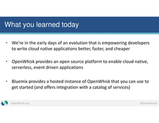 @DanielKrookOpenWhisk.org
What you learned today
• We’re in the early days of an evolution that is empowering developers
to write cloud native applications better, faster, and cheaper
• OpenWhisk provides an open source platform to enable cloud native,
serverless, event driven applications
• Bluemix provides a hosted instance of OpenWhisk that you can use to
get started (and offers integration with a catalog of services)
 