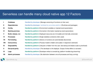 @DanielKrookOpenWhisk.org
Serverless can handle many cloud native app 12 Factors
I Codebase Handled by developer (Manage versioning of functions on their own)
II Dependencies Handled by developer, facilitated by serverless platform (Runtimes and packages)
III Config Handled by platform (Environment variables or injected event parameters)
IV Backing services Handled by platform (Connection information injected as event parameters)
V Build, release, run Handled by platform (Deployed resources are immutable and internally versioned)
VI Processes Handled by platform (Single stateless containers often used)
VII Port binding Handled by platform (Actions or functions are automatically discovered)
VIII Concurrency Handled by platform (Process model is hidden and scales in response to demand)
IX Disposability Handled by platform (Lifecycle is hidden from the user, fast startup and elastic scale is prioritized)
X Dev/prod parity Handled by developer (The developer is the deployer. Scope of what differs is narrower)
XI Logs Handled by platform (Developer writes to console.log, platform handles log streaming)
XII Admin processes Handled by developer (No distinction between one off processes and long running)
 