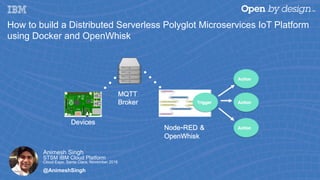 Animesh Singh
STSM IBM Cloud Platform
Cloud Expo, Santa Clara, November 2016
@AnimeshSingh
How to build a Distributed Serverless Polyglot Microservices IoT Platform
using Docker and OpenWhisk
 