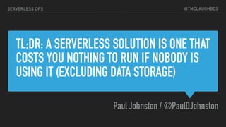 @TMCLAUGHBOS
TL;DR: A SERVERLESS SOLUTION IS ONE THAT
COSTS YOU NOTHING TO RUN IF NOBODY IS
USING IT (EXCLUDING DATA STORAGE)
Paul Johnston / @PaulDJohnston
SERVERLESS OPS
 