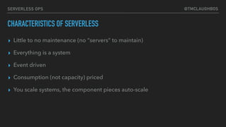 @TMCLAUGHBOSSERVERLESS OPS
CHARACTERISTICS OF SERVERLESS
▸ Little to no maintenance (no “servers” to maintain)
▸ Everything is a system
▸ Event driven
▸ Consumption (not capacity) priced
▸ You scale systems, the component pieces auto-scale
 