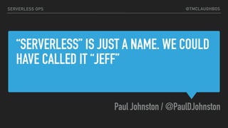 @TMCLAUGHBOS
“SERVERLESS” IS JUST A NAME. WE COULD
HAVE CALLED IT “JEFF”
Paul Johnston / @PaulDJohnston
SERVERLESS OPS
 