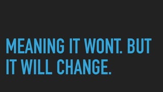 MEANING IT WONT. BUT
IT WILL CHANGE.
 