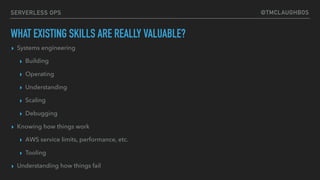 @TMCLAUGHBOSSERVERLESS OPS
WHAT EXISTING SKILLS ARE REALLY VALUABLE?
▸ Systems engineering
▸ Building
▸ Operating
▸ Understanding
▸ Scaling
▸ Debugging
▸ Knowing how things work
▸ AWS service limits, performance, etc.
▸ Tooling
▸ Understanding how things fail
 