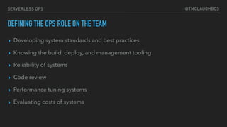 @TMCLAUGHBOSSERVERLESS OPS
DEFINING THE OPS ROLE ON THE TEAM
▸ Developing system standards and best practices
▸ Knowing the build, deploy, and management tooling
▸ Reliability of systems
▸ Code review
▸ Performance tuning systems
▸ Evaluating costs of systems
 