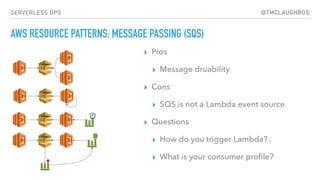 @TMCLAUGHBOSSERVERLESS OPS
AWS RESOURCE PATTERNS: MESSAGE PASSING (SQS)
▸ Pros
▸ Message druability
▸ Cons
▸ SQS is not a Lambda event source
▸ Questions
▸ How do you trigger Lambda?
▸ What is your consumer proﬁle?
 