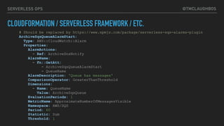 @TMCLAUGHBOSSERVERLESS OPS
CLOUDFORMATION / SERVERLESS FRAMEWORK / ETC.
# Should be replaced by https://www.npmjs.com/package/serverless-sqs-alarms-plugin
ArchiveSqsQueueAlarmStart:
Type: AWS::CloudWatch::Alarm
Properties:
AlarmActions:
- Ref: ArchiveSnsNotify
AlarmName:
- Fn::GetAtt:
- ArchiveSqsQueueAlarmStart
- QueueName
AlarmDescription: 'Queue has messages'
ComparisonOperator: GreaterThanThreshold
Dimensions:
- Name: QueueName
Value: ArchiveSqsQueue
EvaluationPeriods: 1
MetricName: ApproximateNumberOfMessagesVisible
Namespace: AWS/SQS
Period: 60
Statistic: Sum
Threshold: 1
 