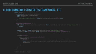@TMCLAUGHBOSSERVERLESS OPS
CLOUDFORMATION / SERVERLESS FRAMEWORK / ETC.class Plugin {
constructor (serverless, options) {
this.serverless = serverless
this.hooks = {
'package:compileEvents': this.beforeDeployResources.bind(this)
}
}
beforeDeployResources () {
if (!this.serverless.service.custom || !this.serverless.service.custom['sqs-alarms']) {
return
}
const alarms = this.serverless.service.custom['sqs-alarms'].map(
data => new Alarm(data, this.serverless.getProvider('aws').getRegion())
)
alarms.forEach(
alarm => alarm.ressources().forEach(
ressource => {
_.merge(
this.serverless.service.provider.compiledCloudFormationTemplate.Resources,
ressource
)
}
)
)
}
}
module.exports = Plugin
 