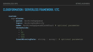 @TMCLAUGHBOSSERVERLESS OPS
CLOUDFORMATION / SERVERLESS FRAMEWORK / ETC.
custom:
sqs-alarms:
- queue: ArchiveSqsQueue
topic: ArchiveSnsNotify
name: ArchiveSqsQueueAlarmStart # optional parameter
thresholds:
- 1
- 50
- 100
- 500
treatMissingData: string | array[] # optional parameter
 
