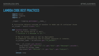 @TMCLAUGHBOSSERVERLESS OPS
LAMBDA CODE BEST PRACTICES
import boto3
import logging
import os
_logger = logging.getLogger(__name__)
# Initialize objects outside of handler to make use of container reuse
s3_client = boto3.client('s3')
def handler(event, context):
# Do one thing and do it well.
'''Archive a a message to S3.'''
# The S3 bucket name is set by deployment
# framework referencing the S3 bucket resource it creates.
s3_bucket_name = os.environ.get('S3_BUCKET')
resp = s3_client.put_object(
Body=event.get(‘Records')[0].get('Sns').get('Message').encode(),
Bucket=s3_bucket_name,
Key=event.get('Records')[0].get('Sns').get('Subject')
)
return resp
 