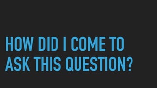 HOW DID I COME TO
ASK THIS QUESTION?
 