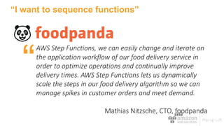 “I want to sequence functions”
AWS	Step	Functions,	we	can	easily	change	and	iterate	on	
the	application	workflow	of	our	food	delivery	service	in	
order	to	optimize	operations	and	continually	improve	
delivery	times.	AWS	Step	Functions	lets	us	dynamically	
scale	the	steps	in	our	food	delivery	algorithm	so	we	can	
manage	spikes	in	customer	orders	and	meet	demand.			
Mathias	Nitzsche,	CTO,	foodpanda
“
 