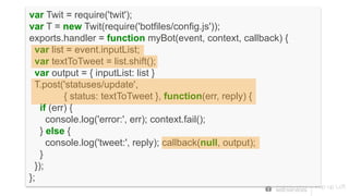 var Twit = require('twit');
var T = new Twit(require('botfiles/config.js'));
exports.handler = function myBot(event, context, callback) {
var list = event.inputList;
var textToTweet = list.shift();
var output = { inputList: list }
T.post('statuses/update',
{ status: textToTweet }, function(err, reply) {
if (err) {
console.log('error:', err); context.fail();
} else {
console.log('tweet:', reply); callback(null, output);
}
});
};
 