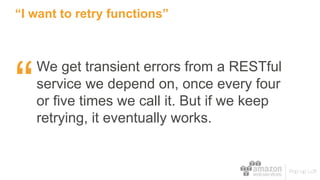 “I want to retry functions”
We get transient errors from a RESTful
service we depend on, once every four
or five times we call it. But if we keep
retrying, it eventually works.
“
 