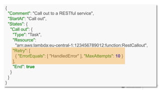 {
"Comment": "Call out to a RESTful service",
"StartAt": "Call out",
"States": {
"Call out": {
"Type": "Task",
"Resource":
"arn:aws:lambda:eu-central-1:123456789012:function:RestCallout",
"Retry": [
{ "ErrorEquals": [ "HandledError" ], "MaxAttempts": 10 }
],
"End": true
}
}
}
 
