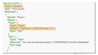 "Send for OCR": {
"Type": "Parallel",
"Next": "Pick result",
"Branches": [
{
"StartAt": "Prep1",
"States": {
"Prep1": {
"Type": "Pass",
"Result": { "inputList": [ "OCR Provider 1" ] },
"Next": "Go1"
},
"Go1": {
"Type": "Task",
"Resource": "arn:aws:lambda:eu-central-1:123456789012:function:StatesBot",
"End": true
}
}
 