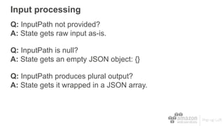 Input processing
Q: InputPath not provided?
A: State gets raw input as-is.
Q: InputPath is null?
A: State gets an empty JSON object: {}
Q: InputPath produces plural output?
A: State gets it wrapped in a JSON array.
 