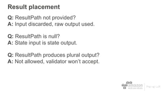 Result placement
Q: ResultPath not provided?
A: Input discarded, raw output used.
Q: ResultPath is null?
A: State input is state output.
Q: ResultPath produces plural output?
A: Not allowed, validator won’t accept.
 