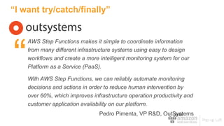 “I want try/catch/finally”
AWS Step Functions makes it simple to coordinate information
from many different infrastructure systems using easy to design
workflows and create a more intelligent monitoring system for our
Platform as a Service (PaaS).
With AWS Step Functions, we can reliably automate monitoring
decisions and actions in order to reduce human intervention by
over 60%, which improves infrastructure operation productivity and
customer application availability on our platform.
Pedro Pimenta, VP R&D, OutSystems
“
 