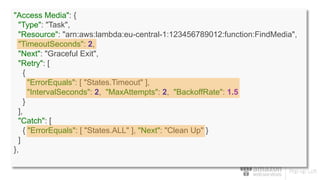 "Access Media": {
"Type": "Task",
"Resource": "arn:aws:lambda:eu-central-1:123456789012:function:FindMedia",
"TimeoutSeconds": 2,
"Next": "Graceful Exit",
"Retry": [
{
"ErrorEquals": [ "States.Timeout" ],
"IntervalSeconds": 2, "MaxAttempts": 2, "BackoffRate": 1.5
}
],
"Catch": [
{ "ErrorEquals": [ "States.ALL" ], "Next": "Clean Up" }
]
},
 