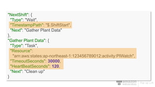 "NextShift": {
"Type": "Wait",
"TimestampPath": "$.ShiftStart",
"Next": "Gather Plant Data"
},
"Gather Plant Data": {
"Type": "Task",
"Resource":
"arn:aws:states:ap-northeast-1:123456789012:activity:PlWatch",
"TimeoutSeconds": 30000,
"HeartBeatSeconds": 120,
"Next": "Clean up"
}
 