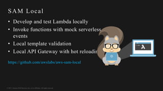 © 2017, Amazon Web Services, Inc. or its Affiliates. All rights reserved.
SAM Local
• Develop and test Lambda locally
• Invoke functions with mock serverless
events
• Local template validation
• Local API Gateway with hot reloading
https://github.com/awslabs/aws-sam-local
 