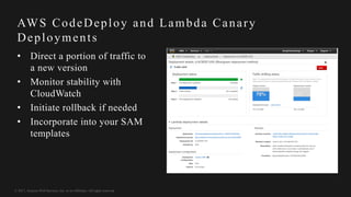 © 2017, Amazon Web Services, Inc. or its Affiliates. All rights reserved.
AWS CodeDeploy and Lambda Canary
Deployments
• Direct a portion of traffic to
a new version
• Monitor stability with
CloudWatch
• Initiate rollback if needed
• Incorporate into your SAM
templates
 