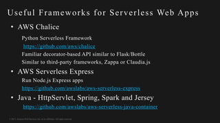 © 2017, Amazon Web Services, Inc. or its Affiliates. All rights reserved.
Useful Frameworks for Serverless Web Apps
• AWS Chalice
Python Serverless Framework
https://github.com/aws/chalice
Familiar decorator-based API similar to Flask/Bottle
Similar to third-party frameworks, Zappa or Claudia.js
• AWS Serverless Express
Run Node.js Express apps
https://github.com/awslabs/aws-serverless-express
• Java - HttpServlet, Spring, Spark and Jersey
https://github.com/awslabs/aws-serverless-java-container
 